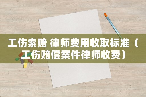 工傷索賠 律師費用收取標準（工傷賠償案件律師收費）