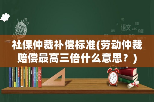 社保仲裁補(bǔ)償標(biāo)準(zhǔn)(勞動(dòng)仲裁賠償最高三倍什么意思？)