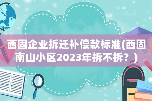 西固企業(yè)拆遷補(bǔ)償款標(biāo)準(zhǔn)(西固南山小區(qū)2023年拆不拆？)