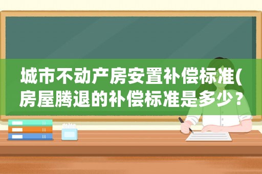 城市不動(dòng)產(chǎn)房安置補(bǔ)償標(biāo)準(zhǔn)(房屋騰退的補(bǔ)償標(biāo)準(zhǔn)是多少？如何計(jì)算？)