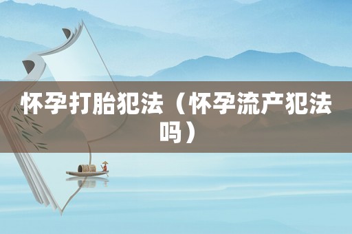 懷孕打胎犯法（懷孕流產(chǎn)犯法嗎）