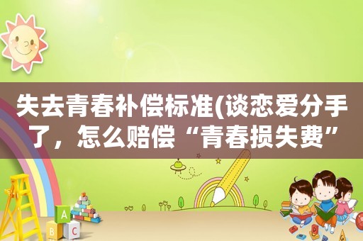 失去青春補(bǔ)償標(biāo)準(zhǔn)(談戀愛分手了，怎么賠償“青春損失費(fèi)”？)