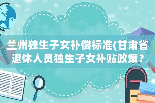 蘭州獨(dú)生子女補(bǔ)償標(biāo)準(zhǔn)(甘肅省退休人員獨(dú)生子女補(bǔ)貼政策？)