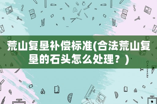 荒山復(fù)墾補(bǔ)償標(biāo)準(zhǔn)(合法荒山復(fù)墾的石頭怎么處理？)