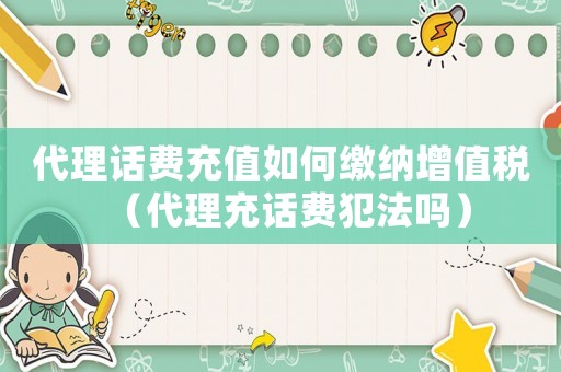 代理話費充值如何繳納增值稅（代理充話費犯法嗎）