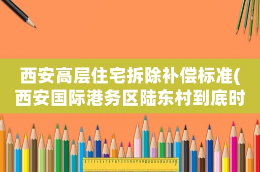 西安高層住宅拆除補(bǔ)償標(biāo)準(zhǔn)(西安國(guó)際港務(wù)區(qū)陸東村到底時(shí)候開始拆遷呢，一直說(shuō)拆到底什么時(shí)候)