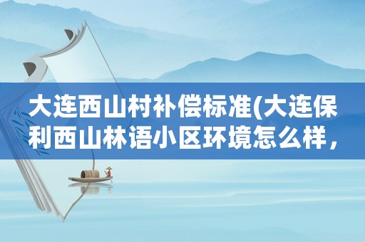 大連西山村補(bǔ)償標(biāo)準(zhǔn)(大連保利西山林語小區(qū)環(huán)境怎么樣，交通方便嗎周邊有超市市場嗎)