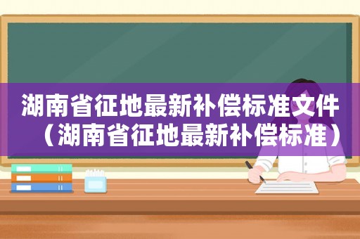 湖南省征地最新補(bǔ)償標(biāo)準(zhǔn)文件（湖南省征地最新補(bǔ)償標(biāo)準(zhǔn)）