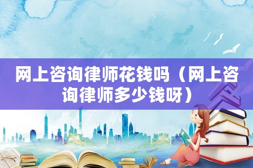 網(wǎng)上咨詢律師花錢嗎（網(wǎng)上咨詢律師多少錢呀）