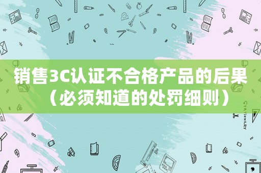 銷售3C認證不合格產(chǎn)品的后果（必須知道的處罰細則）