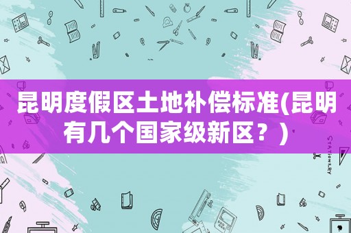 昆明度假區(qū)土地補(bǔ)償標(biāo)準(zhǔn)(昆明有幾個國家級新區(qū)？)