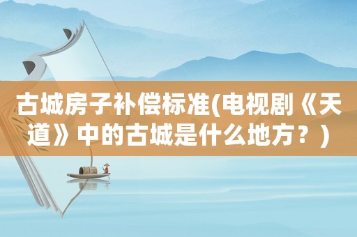 古城房子補(bǔ)償標(biāo)準(zhǔn)(電視劇《天道》中的古城是什么地方？)