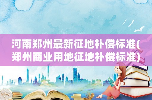 河南鄭州最新征地補(bǔ)償標(biāo)準(zhǔn)(鄭州商業(yè)用地征地補(bǔ)償標(biāo)準(zhǔn))