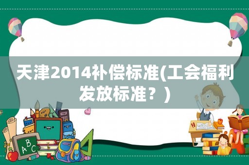天津2014補(bǔ)償標(biāo)準(zhǔn)(工會(huì)福利發(fā)放標(biāo)準(zhǔn)？)