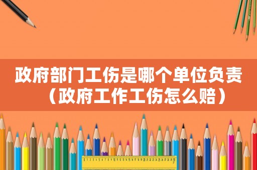 政府部門工傷是哪個(gè)單位負(fù)責(zé)（政府工作工傷怎么賠）
