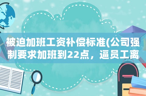 被迫加班工資補償標準(公司強制要求加班到22點，逼員工離職怎么辦)