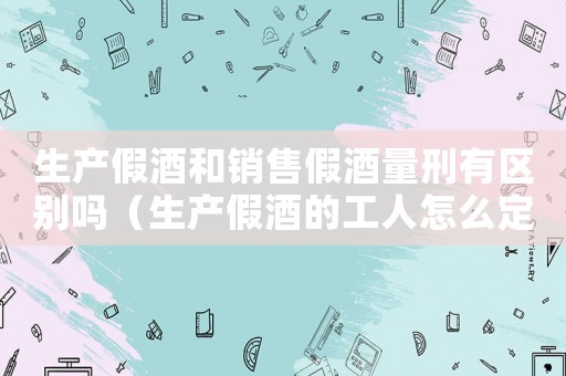 生產(chǎn)假酒和銷售假酒量刑有區(qū)別嗎（生產(chǎn)假酒的工人怎么定罪）