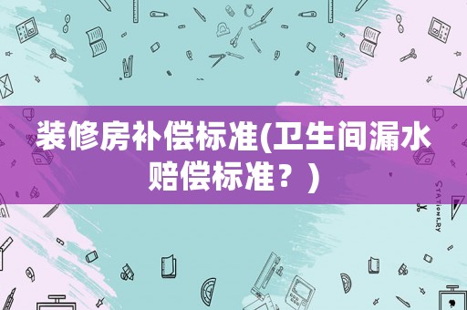 裝修房補償標準(衛(wèi)生間漏水賠償標準？)
