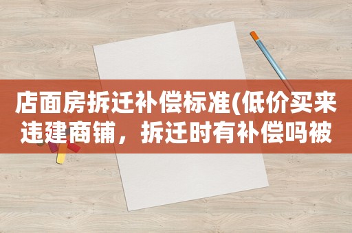 店面房拆遷補償標(biāo)準(zhǔn)(低價買來違建商鋪，拆遷時有補償嗎被拆能要回房款嗎)