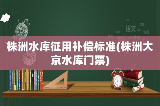 株洲水庫(kù)征用補(bǔ)償標(biāo)準(zhǔn)(株洲大京水庫(kù)門票)