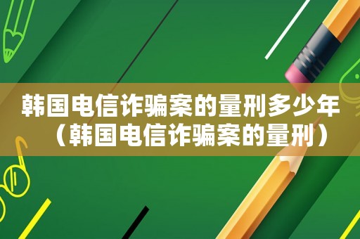 韓國電信詐騙案的量刑多少年（韓國電信詐騙案的量刑）