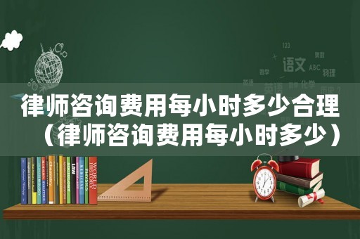 律師咨詢費用每小時多少合理（律師咨詢費用每小時多少）