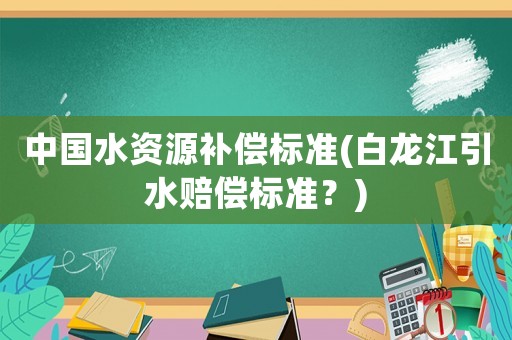 中國水資源補償標準(白龍江引水賠償標準？)
