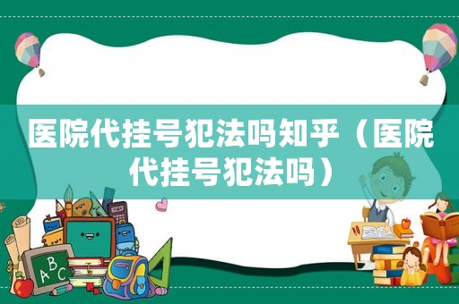 醫(yī)院代掛號(hào)犯法嗎知乎（醫(yī)院代掛號(hào)犯法嗎）