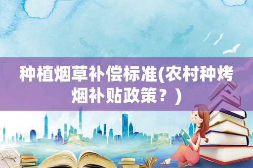 種植煙草補(bǔ)償標(biāo)準(zhǔn)(農(nóng)村種烤煙補(bǔ)貼政策？)