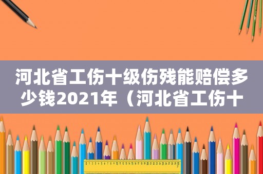 河北省工傷十級傷殘能賠償多少錢2021年（河北省工傷十級傷殘給多少錢）