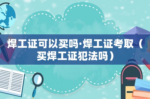 焊工證可以買(mǎi)嗎·焊工證考取（買(mǎi)焊工證犯法嗎）