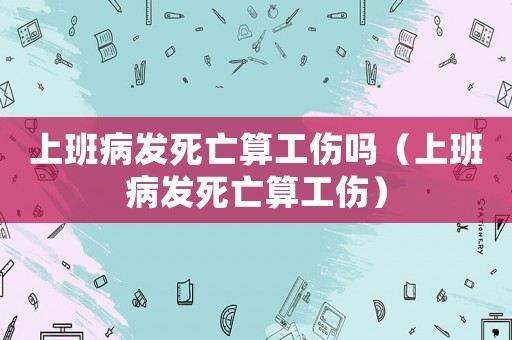 上班病發(fā)死亡算工傷嗎（上班病發(fā)死亡算工傷）