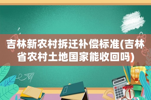 吉林新農(nóng)村拆遷補償標(biāo)準(zhǔn)(吉林省農(nóng)村土地國家能收回嗎)