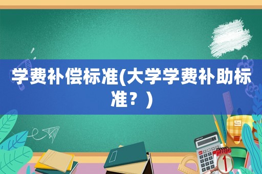 學(xué)費(fèi)補(bǔ)償標(biāo)準(zhǔn)(大學(xué)學(xué)費(fèi)補(bǔ)助標(biāo)準(zhǔn)？)