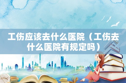 工傷應(yīng)該去什么醫(yī)院（工傷去什么醫(yī)院有規(guī)定嗎）