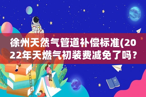 徐州天然氣管道補償標準(2022年天燃氣初裝費減免了嗎？)