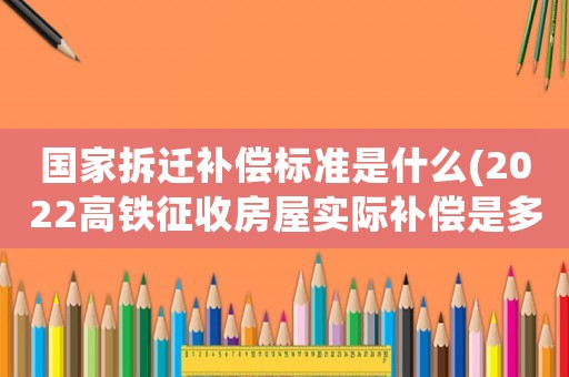 國家拆遷補償標準是什么(2022高鐵征收房屋實際補償是多少)