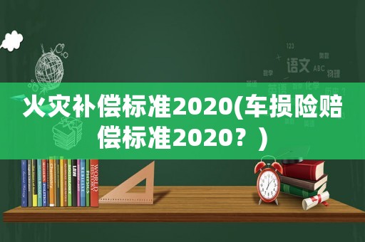火災(zāi)補償標(biāo)準(zhǔn)2020(車損險賠償標(biāo)準(zhǔn)2020？)