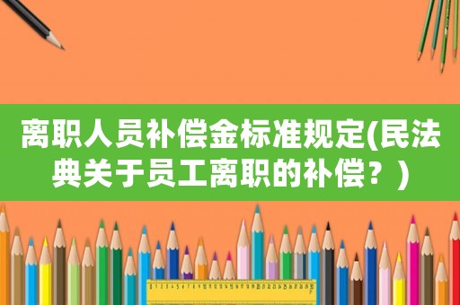 離職人員補(bǔ)償金標(biāo)準(zhǔn)規(guī)定(民法典關(guān)于員工離職的補(bǔ)償？)
