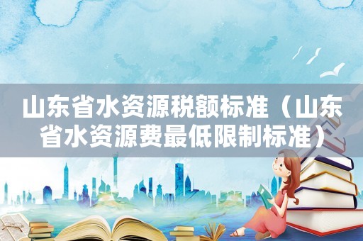 山東省水資源稅額標(biāo)準(zhǔn)（山東省水資源費(fèi)最低限制標(biāo)準(zhǔn)）