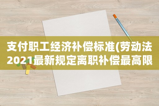支付職工經(jīng)濟(jì)補(bǔ)償標(biāo)準(zhǔn)(勞動(dòng)法2021最新規(guī)定離職補(bǔ)償最高限額？)