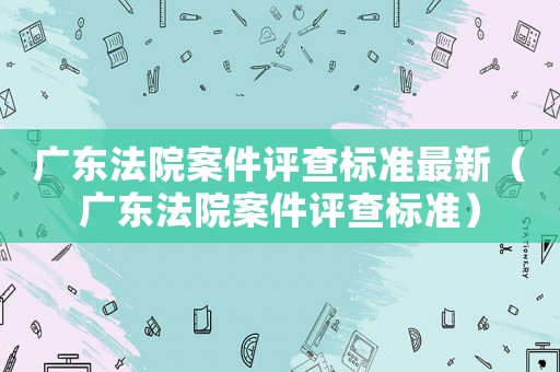 廣東法院案件評(píng)查標(biāo)準(zhǔn)最新（廣東法院案件評(píng)查標(biāo)準(zhǔn)）
