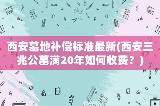 西安墓地補償標準最新(西安三兆公墓?jié)M20年如何收費？)