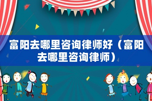 富陽(yáng)去哪里咨詢律師好（富陽(yáng)去哪里咨詢律師）