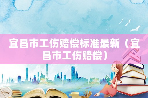 宜昌市工傷賠償標(biāo)準(zhǔn)最新（宜昌市工傷賠償）