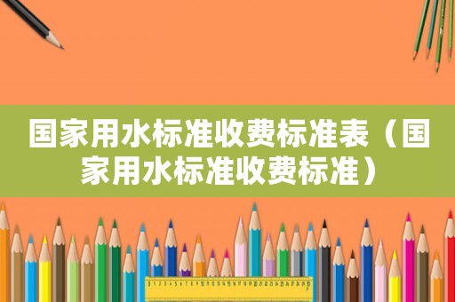 國(guó)家用水標(biāo)準(zhǔn)收費(fèi)標(biāo)準(zhǔn)表（國(guó)家用水標(biāo)準(zhǔn)收費(fèi)標(biāo)準(zhǔn)）