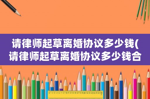 請(qǐng)律師起草離婚協(xié)議多少錢(請(qǐng)律師起草離婚協(xié)議多少錢合適)