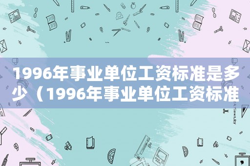 1996年事業(yè)單位工資標(biāo)準(zhǔn)是多少（1996年事業(yè)單位工資標(biāo)準(zhǔn)）