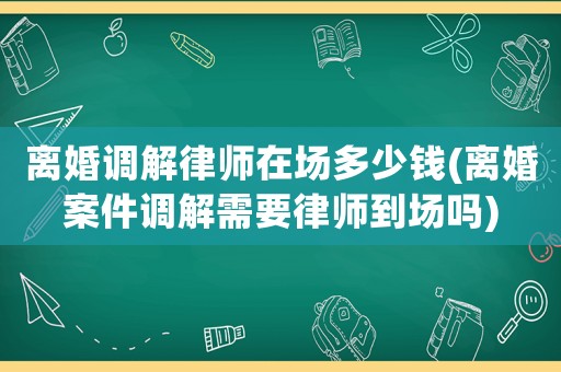 離婚調(diào)解律師在場(chǎng)多少錢(qián)(離婚案件調(diào)解需要律師到場(chǎng)嗎)