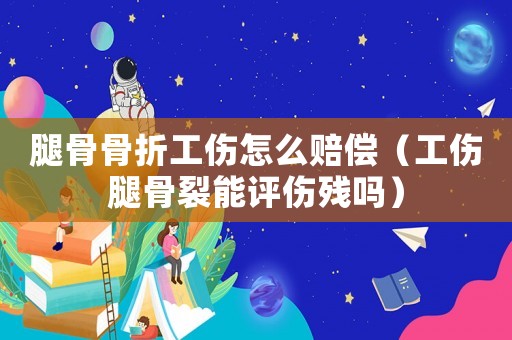腿骨骨折工傷怎么賠償（工傷腿骨裂能評傷殘嗎）
